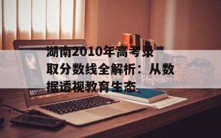 湖南2010年高考录取分数线全解析：从数据透视教育生态