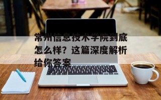 常州信息技术学院到底怎么样？这篇深度解析给你答案