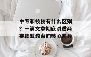 中专和技校有什么区别？一篇文章彻底讲透两类职业教育的核心差异