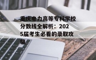 重庆电力高等专科学校分数线全解析：2025届考生必看的录取攻略