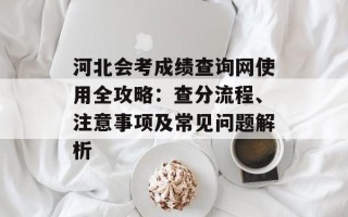 河北会考成绩查询网使用全攻略：查分流程、注意事项及常见问题解析