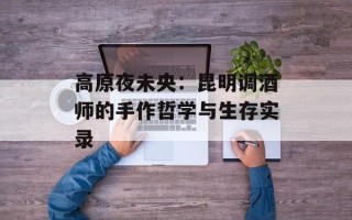 高原夜未央：昆明调酒师的手作哲学与生存实录