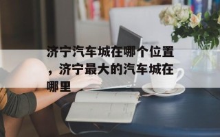 济宁汽车城在哪个位置，济宁最大的汽车城在哪里