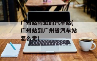 广州站附近的汽车站(广州站到广州省汽车站怎么走)