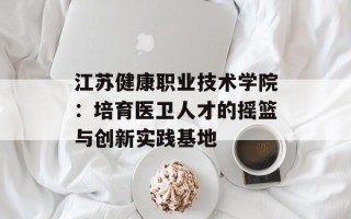 江苏健康职业技术学院：培育医卫人才的摇篮与创新实践基地
