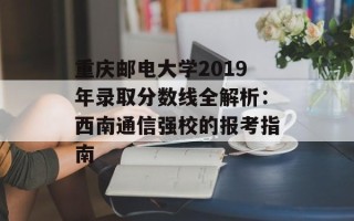 重庆邮电大学2019年录取分数线全解析：西南通信强校的报考指南