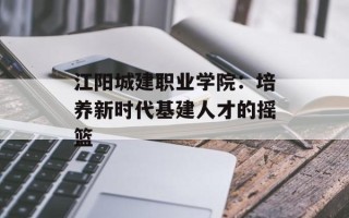 江阳城建职业学院：培养新时代基建人才的摇篮