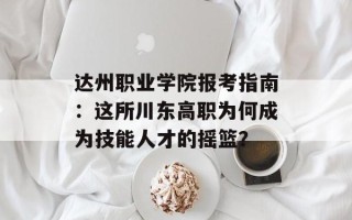 达州职业学院报考指南：这所川东高职为何成为技能人才的摇篮？