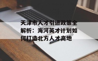 天津市人才引进政策全解析：海河英才计划如何打造北方人才高地
