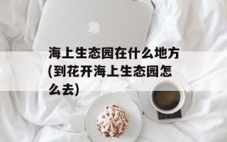 海上生态园在什么地方(到花开海上生态园怎么去)