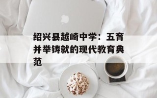 绍兴县越崎中学：五育并举铸就的现代教育典范