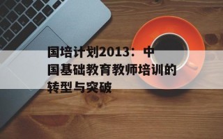 国培计划2013：中国基础教育教师培训的转型与突破
