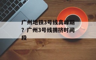 广州地铁3号线高峰期？广州3号线拥挤时间段
