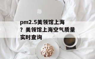 pm2.5美领馆上海？美领馆上海空气质量实时查询