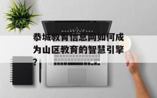 恭城教育信息网如何成为山区教育的智慧引擎？
