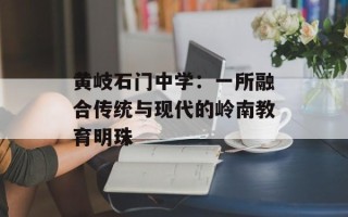 黄岐石门中学：一所融合传统与现代的岭南教育明珠