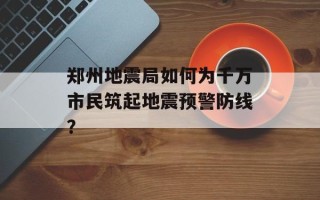 郑州地震局如何为千万市民筑起地震预警防线？