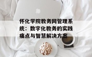 怀化学院教务网管理系统：数字化教务的实践痛点与智慧解决方案