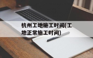 杭州工地施工时间(工地正常施工时间)