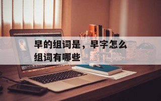 早的组词是，早字怎么组词有哪些