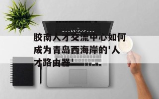 胶南人才交流中心如何成为青岛西海岸的'人才路由器'