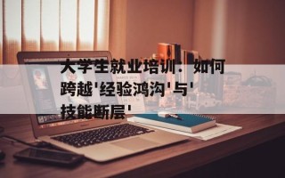 大学生就业培训：如何跨越'经验鸿沟'与'技能断层'