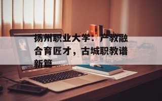 扬州职业大学：产教融合育匠才，古城职教谱新篇