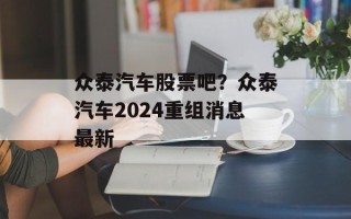 众泰汽车股票吧？众泰汽车2024重组消息最新