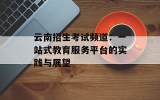 云南招生考试频道：一站式教育服务平台的实践与展望