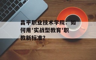 昌平职业技术学院：如何用'实战型教育'职教新标准？