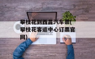 攀枝花到西昌汽车票(攀枝花客运中心订票官网)