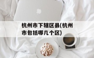 杭州市下辖区县(杭州市包括哪几个区)