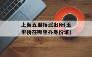 上海五里桥派出所(五里桥在哪里办身份证)