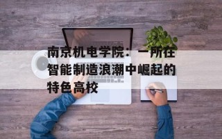 南京机电学院：一所在智能制造浪潮中崛起的特色高校