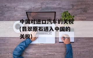 中国对进口汽车的关税(翡翠原石进入中国的关税)