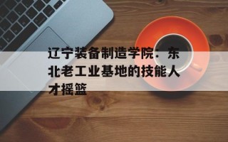 辽宁装备制造学院：东北老工业基地的技能人才摇篮