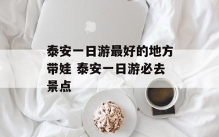 泰安一日游最好的地方带娃 泰安一日游必去景点