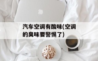 汽车空调有酸味(空调的臭味要警惕了)