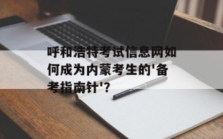 呼和浩特考试信息网如何成为内蒙考生的'备考指南针'？