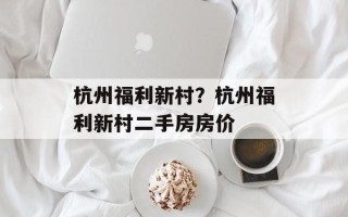 杭州福利新村？杭州福利新村二手房房价