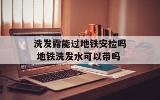 洗发露能过地铁安检吗 地铁洗发水可以带吗