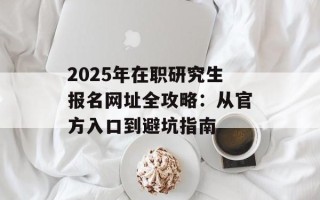 2025年在职研究生报名网址全攻略：从官方入口到避坑指南