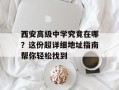 西安高级中学究竟在哪？这份超详细地址指南帮你轻松找到