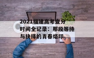 2021福建高考查分时间全记录：那段等待与抉择的青春烙印