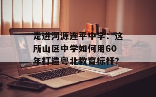走进河源连平中学：这所山区中学如何用60年打造粤北教育标杆？