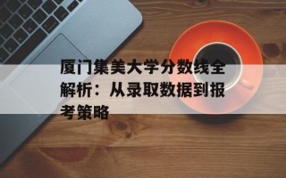 厦门集美大学分数线全解析：从录取数据到报考策略
