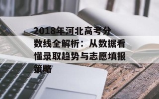 2018年河北高考分数线全解析：从数据看懂录取趋势与志愿填报策略