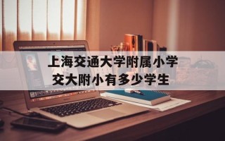 上海交通大学附属小学 交大附小有多少学生