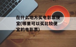 在什么地方买电影票便宜(哪里可以买比较便宜的电影票)