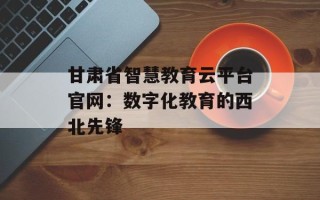 甘肃省智慧教育云平台官网：数字化教育的西北先锋